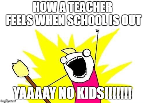 X All The Y | HOW A TEACHER FEELS WHEN SCHOOL IS OUT; YAAAAY NO KIDS!!!!!!! | image tagged in memes,x all the y | made w/ Imgflip meme maker
