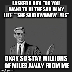 Kill Yourself Guy | I ASKED A GIRL "DO YOU WANT TO BE THE SUN IN MY LIFE." "SHE SAID AWWWW...YES"; OKAY SO STAY MILLIONS OF MILES AWAY FROM ME | image tagged in memes,kill yourself guy | made w/ Imgflip meme maker