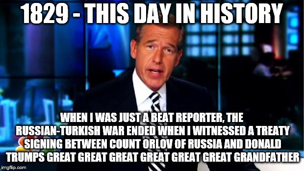 9/14 - How the Russia-Trump Collusion Got It's Start | 1829 - THIS DAY IN HISTORY; WHEN I WAS JUST A BEAT REPORTER, THE RUSSIAN-TURKISH WAR ENDED WHEN I WITNESSED A TREATY SIGNING BETWEEN COUNT ORLOV OF RUSSIA AND DONALD TRUMPS GREAT GREAT GREAT GREAT GREAT GREAT GRANDFATHER | image tagged in news anchor,trump russia collusion,memes,history | made w/ Imgflip meme maker