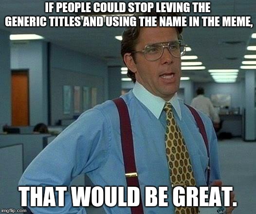 That Would Be Great | IF PEOPLE COULD STOP LEVING THE GENERIC TITLES AND USING THE NAME IN THE MEME, THAT WOULD BE GREAT. | image tagged in memes,that would be great | made w/ Imgflip meme maker