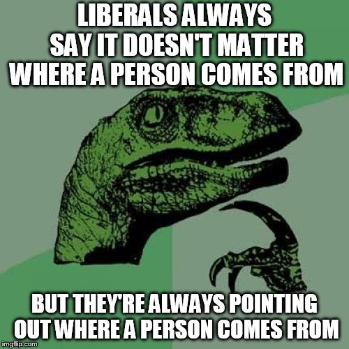 Philosoraptor Meme | LIBERALS ALWAYS SAY IT DOESN'T MATTER WHERE A PERSON COMES FROM; BUT THEY'RE ALWAYS POINTING OUT WHERE A PERSON COMES FROM | image tagged in memes,philosoraptor | made w/ Imgflip meme maker