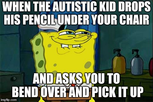 Don't You Squidward | WHEN THE AUTISTIC KID DROPS HIS PENCIL UNDER YOUR CHAIR; AND ASKS YOU TO BEND OVER AND PICK IT UP | image tagged in memes,dont you squidward | made w/ Imgflip meme maker