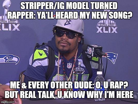 Marshawn Lynch | STRIPPER/IG MODEL TURNED RAPPER: YA'LL HEARD MY NEW SONG? ME & EVERY OTHER DUDE: O, U RAP? BUT REAL TALK, U KNOW WHY I'M HERE | image tagged in marshawn lynch | made w/ Imgflip meme maker