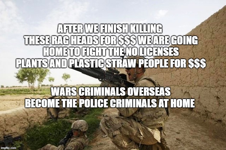 brave troops | AFTER WE FINISH KILLING THESE RAG HEADS FOR $$$ WE ARE GOING HOME TO FIGHT THE NO LICENSES PLANTS AND PLASTIC STRAW PEOPLE FOR $$$; WARS CRIMINALS OVERSEAS BECOME THE POLICE CRIMINALS AT HOME | image tagged in brave troops | made w/ Imgflip meme maker