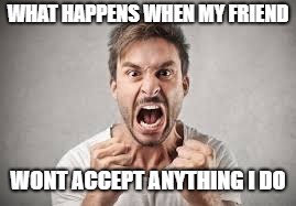 WHAT HAPPENS WHEN MY FRIEND; WONT ACCEPT ANYTHING I DO | image tagged in angry person | made w/ Imgflip meme maker
