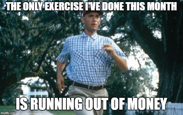 run forrest run | THE ONLY EXERCISE I'VE DONE THIS MONTH; IS RUNNING OUT OF MONEY | image tagged in run forrest run | made w/ Imgflip meme maker