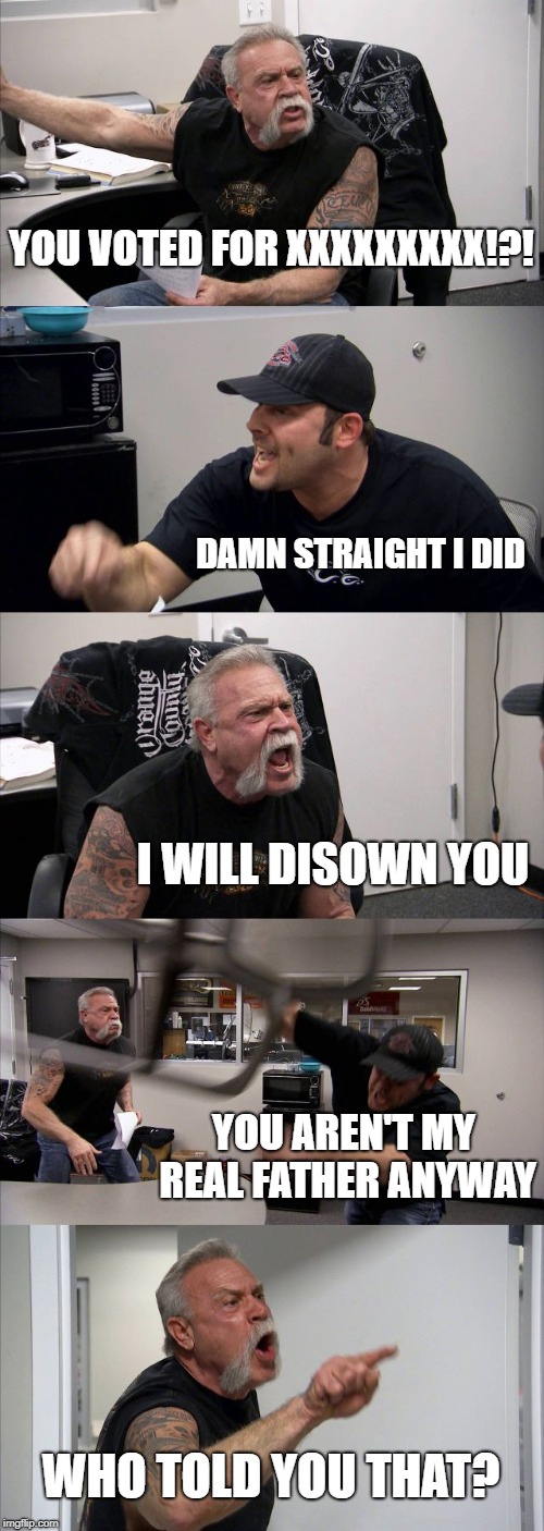 American Chopper Argument Meme | YOU VOTED FOR XXXXXXXXX!?! DAMN STRAIGHT I DID; I WILL DISOWN YOU; YOU AREN'T MY REAL FATHER ANYWAY; WHO TOLD YOU THAT? | image tagged in memes,american chopper argument | made w/ Imgflip meme maker