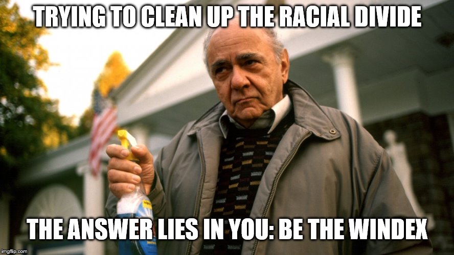 Gus Big Fat Greek Wedding | TRYING TO CLEAN UP THE RACIAL DIVIDE; THE ANSWER LIES IN YOU: BE THE WINDEX | image tagged in gus big fat greek wedding | made w/ Imgflip meme maker