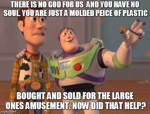X, X Everywhere | THERE IS NO GOD FOR US  AND YOU HAVE NO SOUL. YOU ARE JUST A MOLDED PEICE OF PLASTIC; BOUGHT AND SOLD FOR THE LARGE ONES AMUSEMENT. NOW DID THAT HELP? | image tagged in memes,x x everywhere | made w/ Imgflip meme maker
