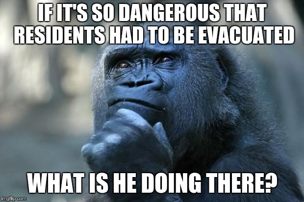 Deep Thoughts | IF IT'S SO DANGEROUS THAT RESIDENTS HAD TO BE EVACUATED WHAT IS HE DOING THERE? | image tagged in thinking gorilla | made w/ Imgflip meme maker