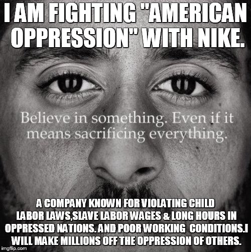 Colin kaepernick | I AM FIGHTING "AMERICAN OPPRESSION" WITH NIKE. A COMPANY KNOWN FOR VIOLATING CHILD LABOR LAWS,SLAVE LABOR WAGES & LONG HOURS IN OPPRESSED NATIONS. AND POOR WORKING 
CONDITIONS.I WILL MAKE MILLIONS OFF THE OPPRESSION OF OTHERS. | image tagged in colin kaepernick | made w/ Imgflip meme maker