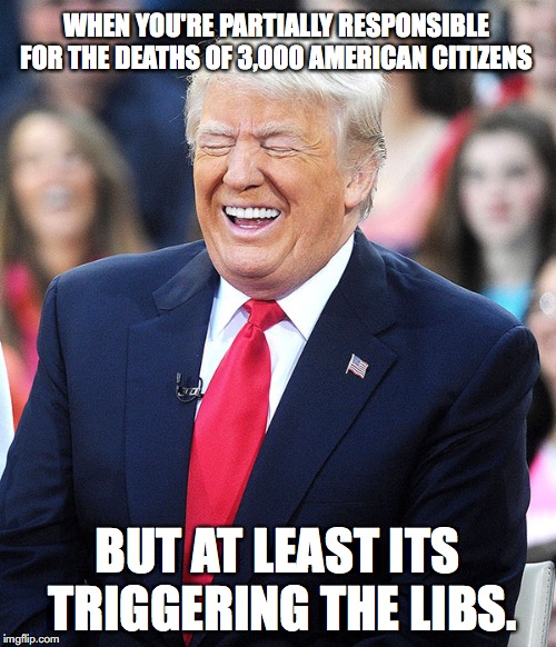 trump laughing | WHEN YOU'RE PARTIALLY RESPONSIBLE FOR THE DEATHS OF 3,000 AMERICAN CITIZENS BUT AT LEAST ITS TRIGGERING THE LIBS. | image tagged in trump laughing | made w/ Imgflip meme maker