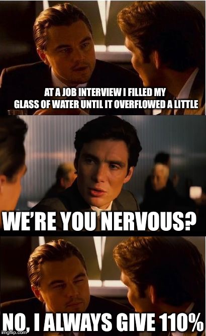 At a job interview I filled my glass of water until it overflowed a little... | AT A JOB INTERVIEW I FILLED MY GLASS OF WATER UNTIL IT OVERFLOWED A LITTLE; WE’RE YOU NERVOUS? NO, I ALWAYS GIVE 110% | image tagged in memes,inception,job interview | made w/ Imgflip meme maker