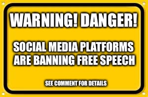 This is not a drill! | WARNING! DANGER! SOCIAL MEDIA PLATFORMS ARE BANNING FREE SPEECH; SEE COMMENT FOR DETAILS | image tagged in memes,blank yellow sign,free speech,freedom,net neutrality,first amendment | made w/ Imgflip meme maker