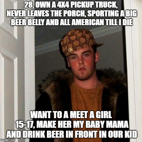 Scumbag Steve Meme | 28, OWN A 4X4 PICKUP TRUCK, NEVER LEAVES THE PORCH, SPORTING A BIG BEER BELLY AND ALL AMERICAN TILL I DIE; WANT TO A MEET A GIRL 15-17, MAKE HER MY BABY MAMA AND DRINK BEER IN FRONT IN OUR KID | image tagged in memes,scumbag steve | made w/ Imgflip meme maker