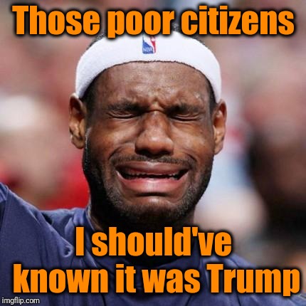LEBRON JAMES | Those poor citizens I should've known it was Trump | image tagged in lebron james | made w/ Imgflip meme maker