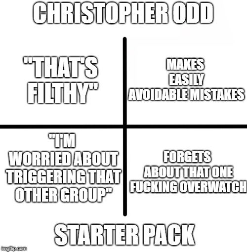 Blank Starter Pack Meme | CHRISTOPHER ODD; MAKES EASILY AVOIDABLE MISTAKES; "THAT'S FILTHY"; "I'M WORRIED ABOUT TRIGGERING THAT OTHER GROUP"; FORGETS ABOUT THAT ONE FUCKING OVERWATCH; STARTER PACK | image tagged in memes,blank starter pack | made w/ Imgflip meme maker