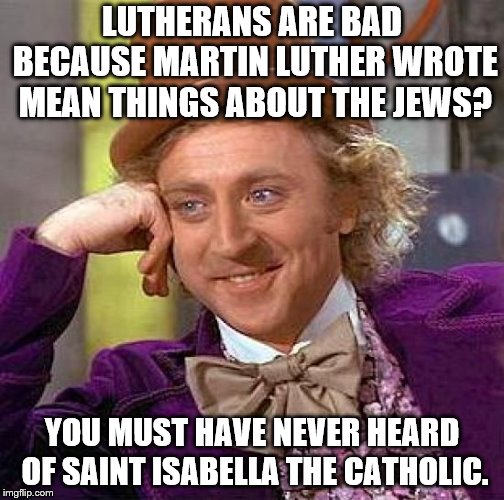 Creepy Condescending Wonka Meme | LUTHERANS ARE BAD BECAUSE MARTIN LUTHER WROTE MEAN THINGS ABOUT THE JEWS? YOU MUST HAVE NEVER HEARD OF SAINT ISABELLA THE CATHOLIC. | image tagged in memes,creepy condescending wonka,christian,martin luther,spanish inquisition,hypocrisy | made w/ Imgflip meme maker