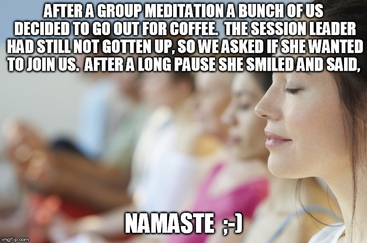 You may have to say this aloud a couple of times till you get it  | AFTER A GROUP MEDITATION A BUNCH OF US DECIDED TO GO OUT FOR COFFEE.  THE SESSION LEADER HAD STILL NOT GOTTEN UP, SO WE ASKED IF SHE WANTED TO JOIN US.  AFTER A LONG PAUSE SHE SMILED AND SAID, NAMASTE  ;-) | image tagged in group meditation,bad pun,namaste | made w/ Imgflip meme maker