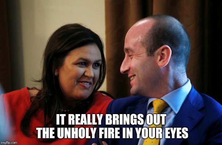 Sanders-Miller-Love | IT REALLY BRINGS OUT THE UNHOLY FIRE IN YOUR EYES | image tagged in sanders-miller-love,stephen miller,sarah huckabee sanders | made w/ Imgflip meme maker