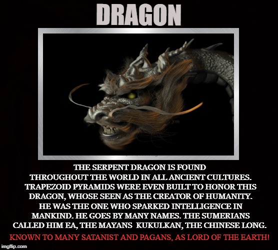Lord of the Earth |  DRAGON; THE SERPENT DRAGON IS FOUND THROUGHOUT THE WORLD IN ALL ANCIENT CULTURES. TRAPEZOID PYRAMIDS WERE EVEN BUILT TO HONOR THIS DRAGON, WHOSE SEEN AS THE CREATOR OF HUMANITY. HE WAS THE ONE WHO SPARKED INTELLIGENCE IN MANKIND. HE GOES BY MANY NAMES. THE SUMERIANS CALLED HIM EA, THE MAYANS  KUKULKAN, THE CHINESE LONG. KNOWN TO MANY SATANIST AND PAGANS, AS LORD OF THE EARTH! | image tagged in dragon,satan,serpent,god,earth,enki | made w/ Imgflip meme maker