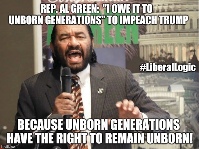 Rep. Al Green: "I Owe It To Unborn Generations" to Impeach Trump - Because Unborn Generations have The Right to Remain Unborn! | REP. AL GREEN:  "I OWE IT TO 
UNBORN GENERATIONS" TO IMPEACH TRUMP; #LiberalLogic; BECAUSE UNBORN GENERATIONS HAVE THE RIGHT TO REMAIN UNBORN! | image tagged in funny memes,liberal logic,pro-choice,abortion,dumb and dumber idea,impeach trump | made w/ Imgflip meme maker