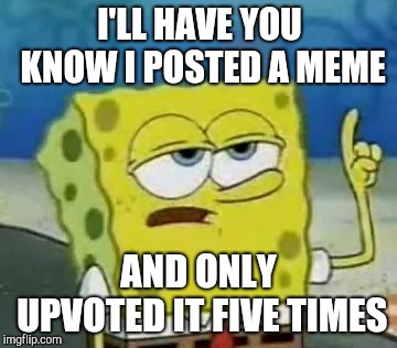 I'll Have You Know Spongebob Meme | I'LL HAVE YOU KNOW I POSTED A MEME; AND ONLY UPVOTED IT FIVE TIMES | image tagged in memes,ill have you know spongebob | made w/ Imgflip meme maker