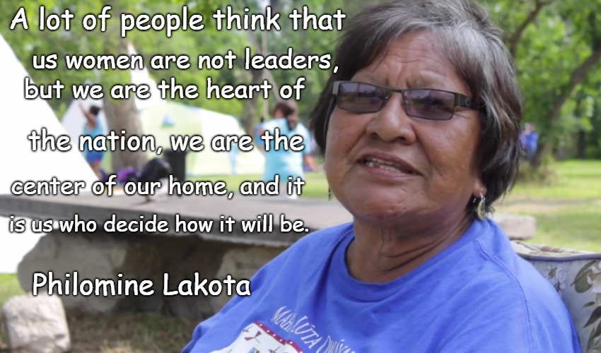 Philomine Lakota native American Wisdom | A lot of people think that; us women are not leaders, but we are the heart of; the nation, we are the; center of our home, and it; is us who decide how it will be. Philomine Lakota | image tagged in native american,native americans,indians,chief,indian chiefs,tribe | made w/ Imgflip meme maker