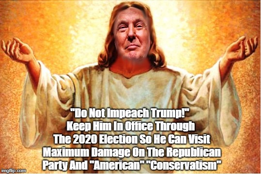 "Do Not Impeach Trump!" Keep Him In Office Through The 2020 Election So He Can Visit Maximum Damage On The Republican Party And "American" " | made w/ Imgflip meme maker