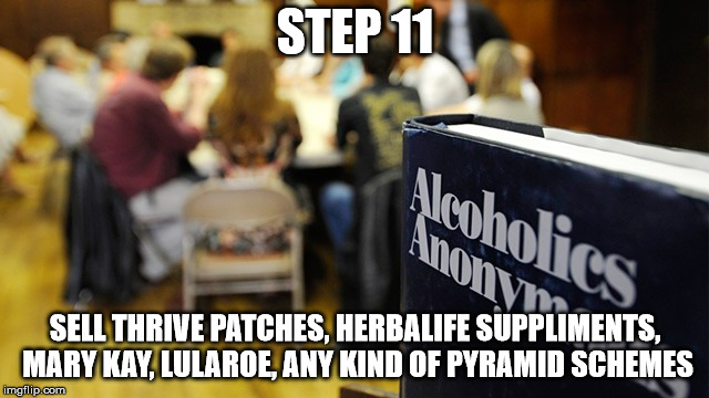 alcoholics anonymous | STEP 11; SELL THRIVE PATCHES, HERBALIFE SUPPLIMENTS, MARY KAY, LULAROE, ANY KIND OF PYRAMID SCHEMES | image tagged in alcoholics anonymous | made w/ Imgflip meme maker