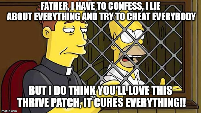 FATHER, I HAVE TO CONFESS, I LIE ABOUT EVERYTHING AND TRY TO CHEAT EVERYBODY; BUT I DO THINK YOU'LL LOVE THIS THRIVE PATCH, IT CURES EVERYTHING!! | image tagged in confession | made w/ Imgflip meme maker