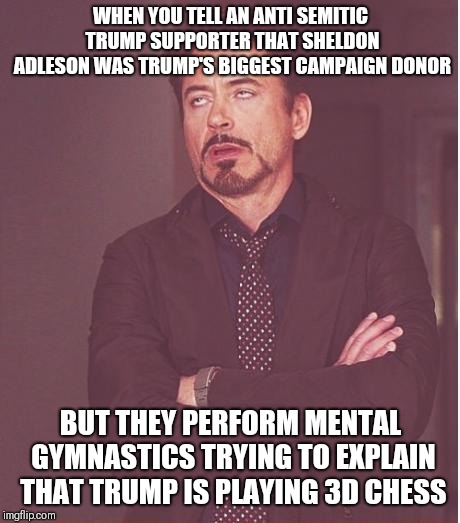 Face You Make Robert Downey Jr Meme | WHEN YOU TELL AN ANTI SEMITIC TRUMP SUPPORTER THAT SHELDON ADLESON WAS TRUMP'S BIGGEST CAMPAIGN DONOR; BUT THEY PERFORM MENTAL GYMNASTICS TRYING TO EXPLAIN THAT TRUMP IS PLAYING 3D CHESS | image tagged in memes,face you make robert downey jr | made w/ Imgflip meme maker