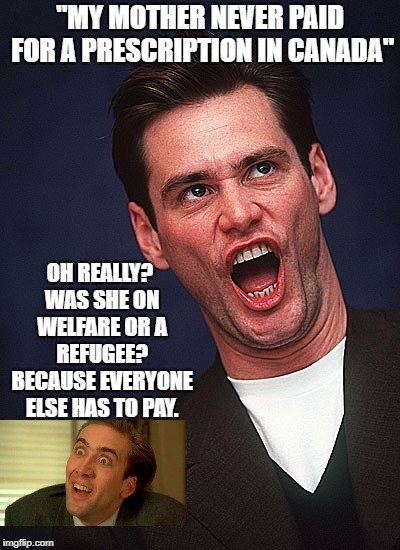 Jim has no clue about real life in Canada | "MY MOTHER NEVER PAID FOR A PRESCRIPTION IN CANADA"; OH REALLY? WAS SHE ON WELFARE OR A REFUGEE? BECAUSE EVERYONE ELSE HAS TO PAY. | image tagged in jim carrey duh,stupid liberals,democratic socialism,communist socialist,special kind of stupid,meanwhile in canada | made w/ Imgflip meme maker