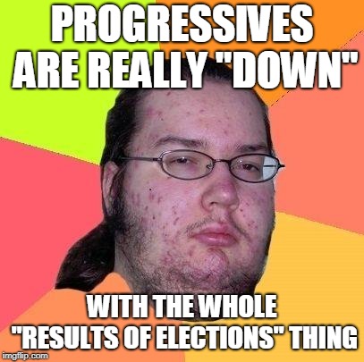 Neckbeard Libertarian | PROGRESSIVES ARE REALLY "DOWN" WITH THE WHOLE "RESULTS OF ELECTIONS" THING | image tagged in neckbeard libertarian | made w/ Imgflip meme maker