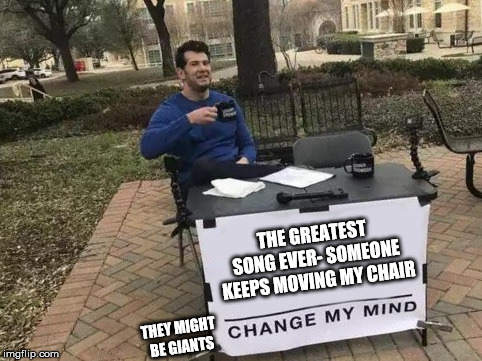 Change My Mind | THE GREATEST SONG EVER- SOMEONE KEEPS MOVING MY CHAIR; THEY MIGHT BE GIANTS | image tagged in change my mind | made w/ Imgflip meme maker