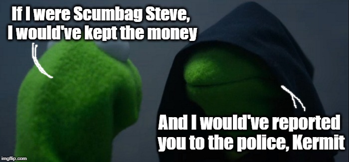Evil Kermit Meme | If I were Scumbag Steve, I would've kept the money And I would've reported you to the police, Kermit | image tagged in memes,evil kermit | made w/ Imgflip meme maker