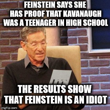 Maury Lie Detector | FEINSTEIN SAYS SHE HAS PROOF THAT KAVANAUGH WAS A TEENAGER IN HIGH SCHOOL; THE RESULTS SHOW THAT FEINSTEIN IS AN IDIOT | image tagged in memes,maury lie detector,feinstein,brett kavanaugh | made w/ Imgflip meme maker