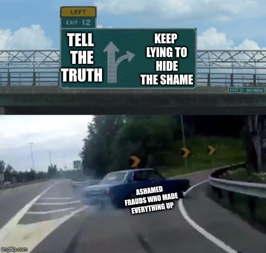 Left Exit 12 Off Ramp Meme | TELL THE TRUTH; KEEP LYING TO HIDE THE SHAME; ASHAMED FRAUDS WHO MADE EVERYTHING UP | image tagged in memes,left exit 12 off ramp | made w/ Imgflip meme maker