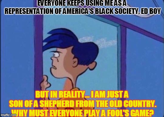 Rolf's feelings about his popularity. | EVERYONE KEEPS USING ME AS A REPRESENTATION OF AMERICA'S BLACK SOCIETY, ED BOY; BUT IN REALITY... I AM JUST A SON OF A SHEPHERD FROM THE OLD COUNTRY. WHY MUST EVERYONE PLAY A FOOL'S GAME? | image tagged in rolf meme,rolf,ed edd n eddy rolf | made w/ Imgflip meme maker