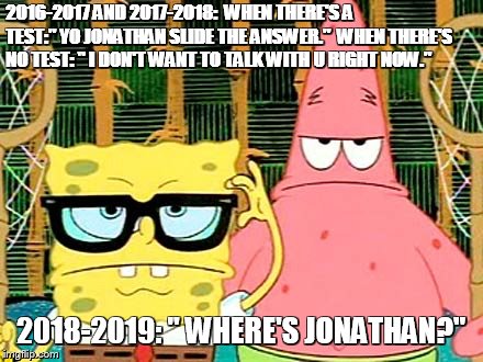 SpongeBob serious | 2016-2017 AND 2017-2018:
 WHEN THERE'S A TEST:" YO JONATHAN SLIDE THE ANSWER."
 WHEN THERE'S NO TEST: " I DON'T WANT TO TALK WITH U RIGHT NOW."; 2018-2019: " WHERE'S JONATHAN?" | image tagged in spongebob serious | made w/ Imgflip meme maker