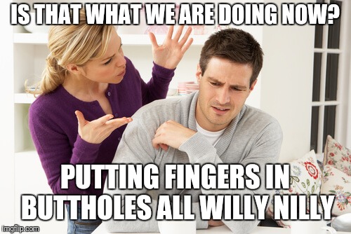 woman yelling at man | IS THAT WHAT WE ARE DOING NOW? PUTTING FINGERS IN BUTTHOLES ALL WILLY NILLY | image tagged in woman yelling at man | made w/ Imgflip meme maker