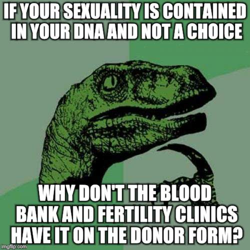 Philosoraptor Meme | IF YOUR SEXUALITY IS CONTAINED IN YOUR DNA AND NOT A CHOICE; WHY DON'T THE BLOOD BANK AND FERTILITY CLINICS HAVE IT ON THE DONOR FORM? | image tagged in memes,philosoraptor | made w/ Imgflip meme maker