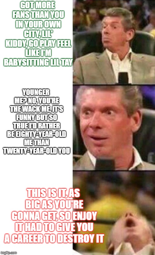 Vince McMahon  | GOT MORE FANS THAN YOU IN YOUR OWN CITY, LIL' KIDDY, GO PLAY
FEEL LIKE I'M BABYSITTING LIL TAY; YOUNGER ME? NO, YOU'RE THE WACK ME, IT'S FUNNY BUT SO TRUE
I'D RATHER BE EIGHTY-YEAR-OLD ME THAN TWENTY-YEAR-OLD YOU; THIS IS IT, AS BIG AS YOU'RE GONNA GET, SO ENJOY IT
HAD TO GIVE YOU A CAREER TO DESTROY IT | image tagged in vince mcmahon | made w/ Imgflip meme maker