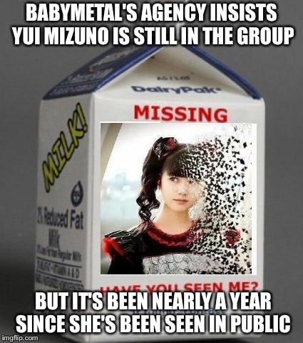 Where in the world is Yui Mizuno? | BABYMETAL'S AGENCY INSISTS YUI MIZUNO IS STILL IN THE GROUP; BUT IT'S BEEN NEARLY A YEAR SINCE SHE'S BEEN SEEN IN PUBLIC | image tagged in milk carton | made w/ Imgflip meme maker