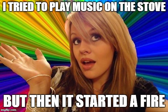 Dumb Blonde Meme | I TRIED TO PLAY MUSIC ON THE STOVE; BUT THEN IT STARTED A FIRE | image tagged in memes,dumb blonde | made w/ Imgflip meme maker