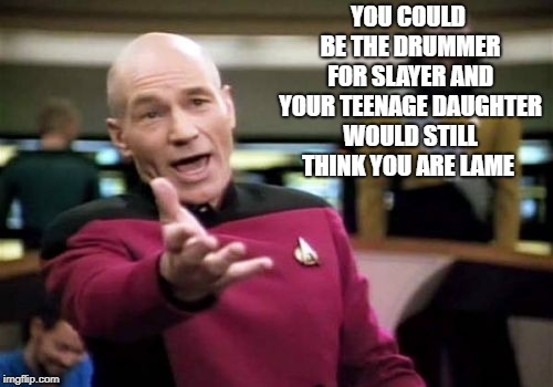 sad truth | YOU COULD BE THE DRUMMER FOR SLAYER AND YOUR TEENAGE DAUGHTER WOULD STILL THINK YOU ARE LAME | image tagged in memes,picard wtf | made w/ Imgflip meme maker