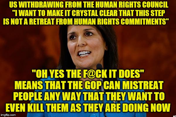 Nikki Haley | US WITHDRAWING FROM THE HUMAN RIGHTS COUNCIL "I WANT TO MAKE IT CRYSTAL CLEAR THAT THIS STEP IS NOT A RETREAT FROM HUMAN RIGHTS COMMITMENTS"; "OH YES THE F@CK IT DOES" MEANS THAT THE GOP CAN MISTREAT PEOPLE ANY WAY THAT THEY WANT TO EVEN KILL THEM AS THEY ARE DOING NOW | image tagged in nikki haley | made w/ Imgflip meme maker