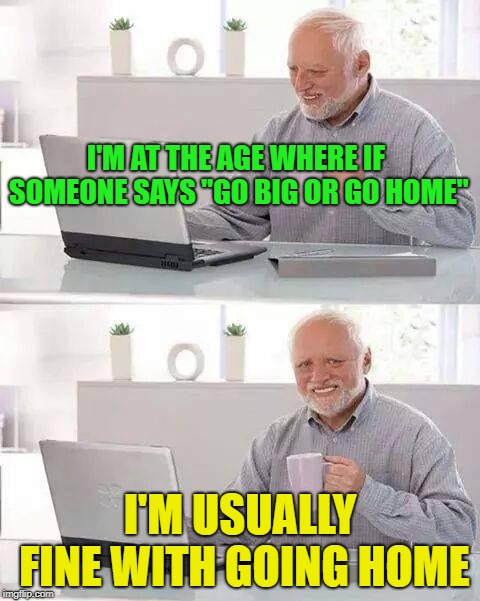 I'm too old for that | I'M AT THE AGE WHERE IF SOMEONE SAYS "GO BIG OR GO HOME"; I'M USUALLY FINE WITH GOING HOME | image tagged in memes,hide the pain harold,funny | made w/ Imgflip meme maker