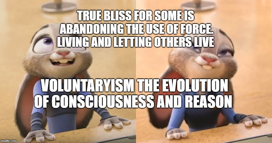 Judy Hopps satisfied | TRUE BLISS FOR SOME IS ABANDONING THE USE OF FORCE. LIVING AND LETTING OTHERS LIVE; VOLUNTARYISM THE EVOLUTION OF CONSCIOUSNESS AND REASON | image tagged in judy hopps satisfied | made w/ Imgflip meme maker