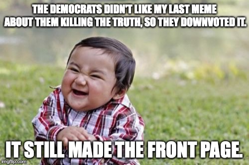 Democrats are so tolerant they can't stand to hear a differing opinion. | THE DEMOCRATS DIDN'T LIKE MY LAST MEME ABOUT THEM KILLING THE TRUTH, SO THEY DOWNVOTED IT. IT STILL MADE THE FRONT PAGE. | image tagged in 2018,losers,liberals,democrats,liars | made w/ Imgflip meme maker